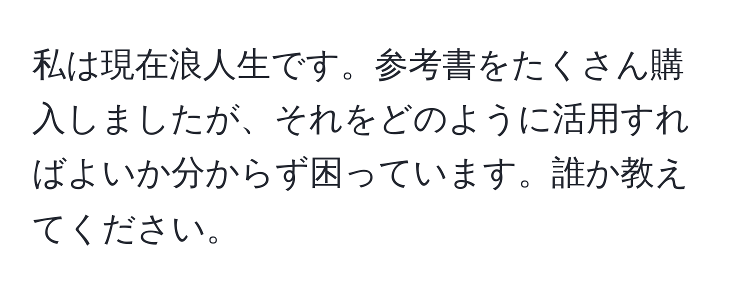 私は現在浪人生です。参考書をたくさん購入しましたが、それをどのように活用すればよいか分からず困っています。誰か教えてください。