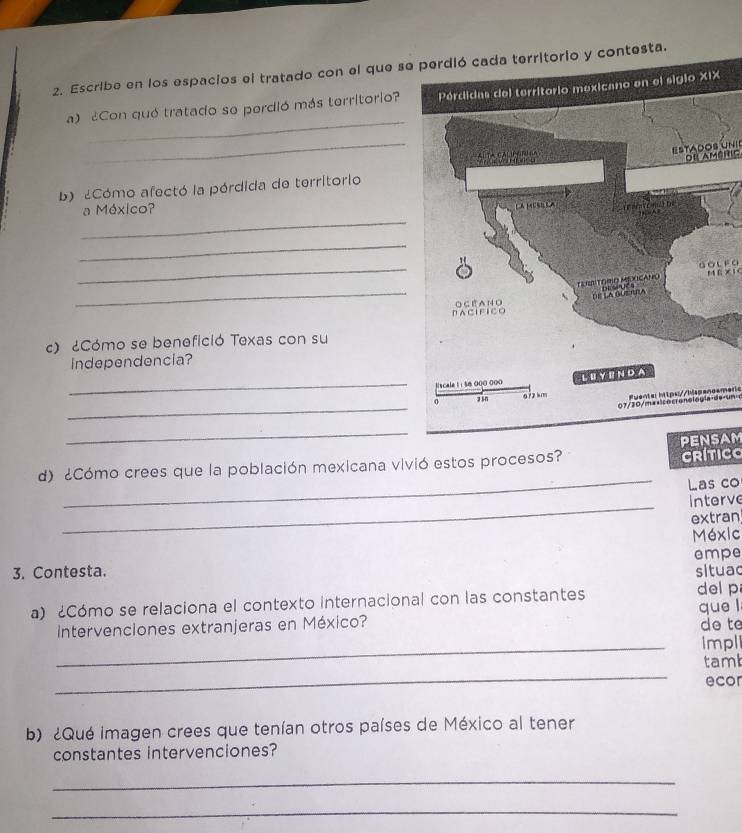 Escribe en los espacios el tratado con el que seta. 
_ 
a) ¿Con quó tratado se perdió más territorio? 
_ 
ESTADOS Únic dfl Améric 
2Cómo afectó la pórdida de territorio 
_ 
a México? 
_ 
_ 
GoL FO 
_ 
MR XI C 
c) ¿Cómo se benefició Texas con su 
independencia? 
_ 
_ 
Puente: htps://hispanoameric 
_ 
CRITICO 
d) ¿Cómo crees que la población mexicana vivió estos procesos? PENSAM 
_Las co 
_ 
interve 
extran 
Méxic 
empe 
3. Contesta. situac 
a) ¿Cómo se relaciona el contexto internacional con las constantes del p 
intervenciones extranjeras en México? que l 
do te 
_Impl 
_ 
tamb 
ecor 
b) ¿Qué imagen crees que tenían otros países de México al tener 
constantes intervenciones? 
_ 
_