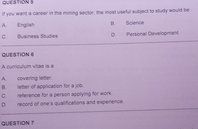 If you want a career in the mining sector, the most useful subject to study would be
A. English B. Science
C. Business Studies D. Personal Development
QUESTION 6
A curriculum vitae is a
A. covering letter.
B. letter of application for a job.
C. reference for a person applying for work.
D. record of one's qualifications and experience.
_
QUESTION 7