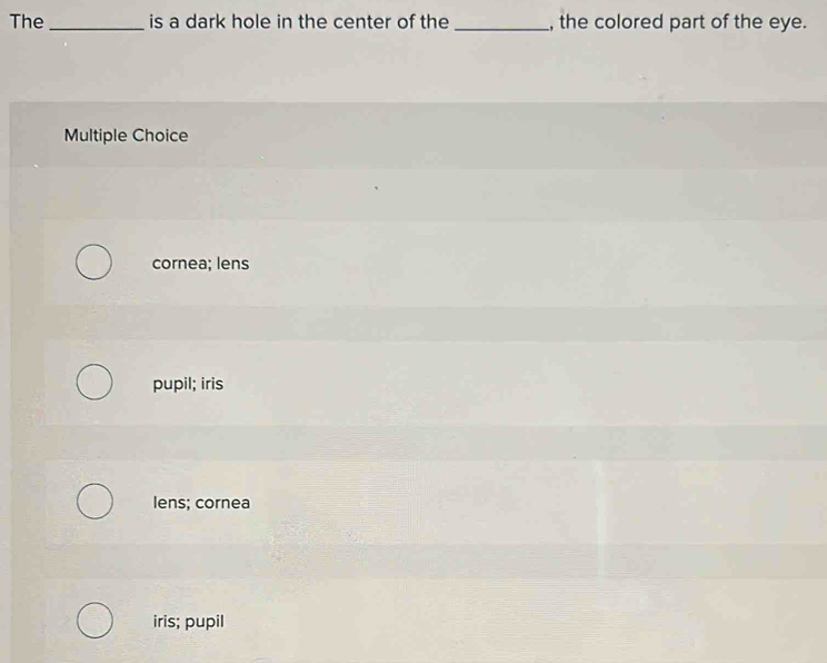 The _is a dark hole in the center of the _, the colored part of the eye.
Multiple Choice
cornea; lens
pupil; iris
lens; cornea
iris; pupil