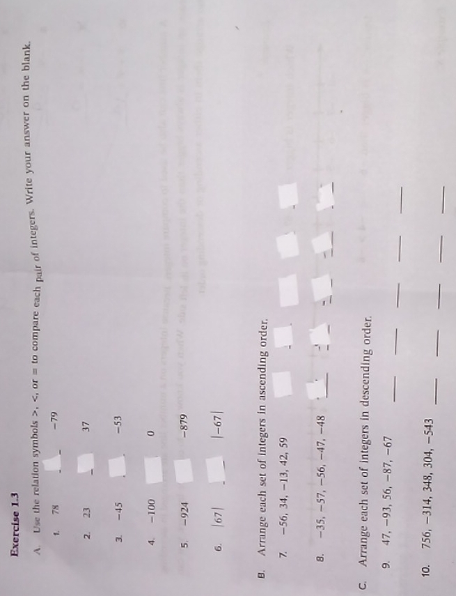 Use the relation symbols , , or = to compare each pair of integers. Write your answer on the blank. 
1. 78 _ -79
_ 
2. 23 37 
3. -45 -53
4. -100 0 
5. -924 -879
6. | 67 | |-67|
B. Arrange each set of integers in ascending order. 
7. -56, 34, -13, 42, 59
8. -35, -57, -56, -47, -48 _ 
- 
C. Arrange each set of integers in descending order. 
_ 
_ 
_ 
_ 
_ 
9. 47, -93, 56, -87, −67
_ 
_ 
_ 
_ 
_ 
10. 756, -314, 348, 304, -543