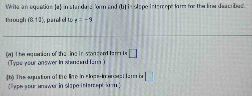 Write an equation (a) in standard form and (b) in slope-intercept form for the line described. 
through (8,10) , parallel to y=-9
(a) The equation of the line in standard form is □. 
(Type your answer in standard form.) 
(b) The equation of the line in slope-intercept form is □. 
(Type your answer in slope-intercept form.)