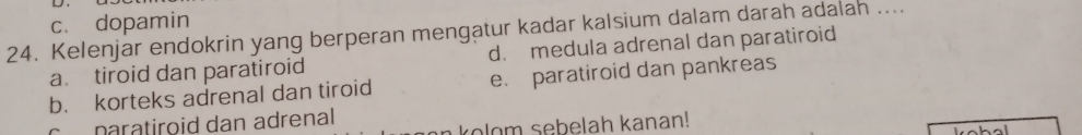 c. dopamin
24. Kelenjar endokrin yang berperan mengatur kadar kalsium dalam darah adalah ....
a. tiroid dan paratiroid d. medula adrenal dan paratiroid
b. korteks adrenal dan tiroid e. paratiroid dan pankreas
c naratiroid dan adrenal
o lo m sebelah kanan!