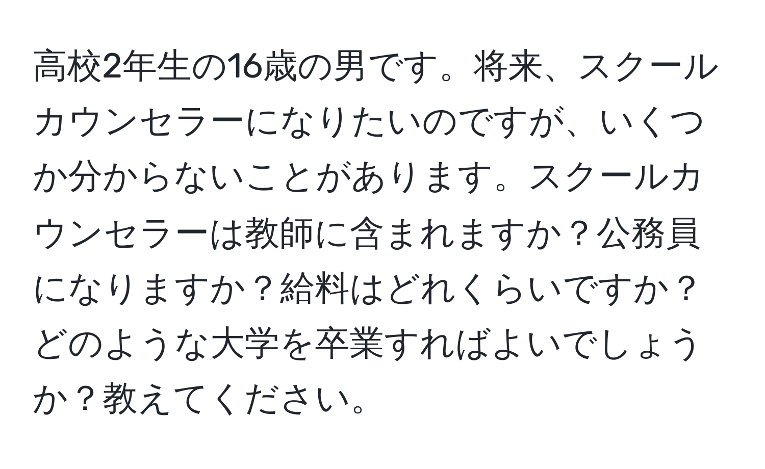 高校2年生の16歳の男です。将来、スクールカウンセラーになりたいのですが、いくつか分からないことがあります。スクールカウンセラーは教師に含まれますか？公務員になりますか？給料はどれくらいですか？どのような大学を卒業すればよいでしょうか？教えてください。