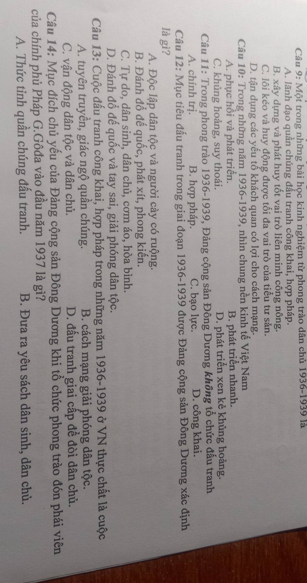 Một trong những bài học kinh nghiệm từ phong trào dân chủ 1936-1939 là
A. lãnh đạo quần chúng đấu tranh công khai, hợp pháp.
B. xây dựng và phát huy tốt vai trò liên minh công nông.
C. lôi kéo và huy động được tối đa vai trò của tiểu tư sản.
D. tận dụng các yếu tố khách quan có lợi cho cách mạng.
Câu 10: Trong những năm 1936-1939, nhìn chung nền kinh tế Việt Nam
A. phục hồi và phát triển.
B. phát triển nhanh.
C. khủng hoảng, suy thoái. D. phát triển xen kẻ khủng hoảng.
Câu 11: Trong phong trào 1936-1939, Đảng cộng sản Đông Dương không tổ chức đấu tranh
A. chính trị. B. hợp pháp. C. bạo lực. D. công khai.
Câu 12: Mục tiêu đấu tranh trong giai đoạn 1936-1939 được Đảng cộng sản Đông Dương xác định
là gì?
A. Độc lập dân tộc và người cày có ruộng.
B. Đánh đổ đế quốc, phát xít, phong kiến.
C. Tự do, dân sinh, dân chủ, cơm áo, hòa bình.
D. Đánh đổ đế quốc và tay sai, giải phóng dân tộc.
Câu 13: Cuộc đấu tranh công khai, hợp pháp trong những năm 1936-1939 ở VN thực chất là cuộc
A. tuyên truyền, giác ngộ quần chúng. B. cách mạng giải phóng dân tộc.
C. vận động dân tộc và dân chủ. D. đấu tranh giai cấp để đòi dân chủ.
Câu 14: Mục đích chủ yếu của Đảng cộng sản Đông Dương khi tổ chức phong trào đón phái viên
của chính phủ Pháp G.Gôđa vào đầu năm 1937 là gì?
A. Thức tỉnh quần chúng đấu tranh. B. Đưa ra yêu sách dân sinh, dân chủ.