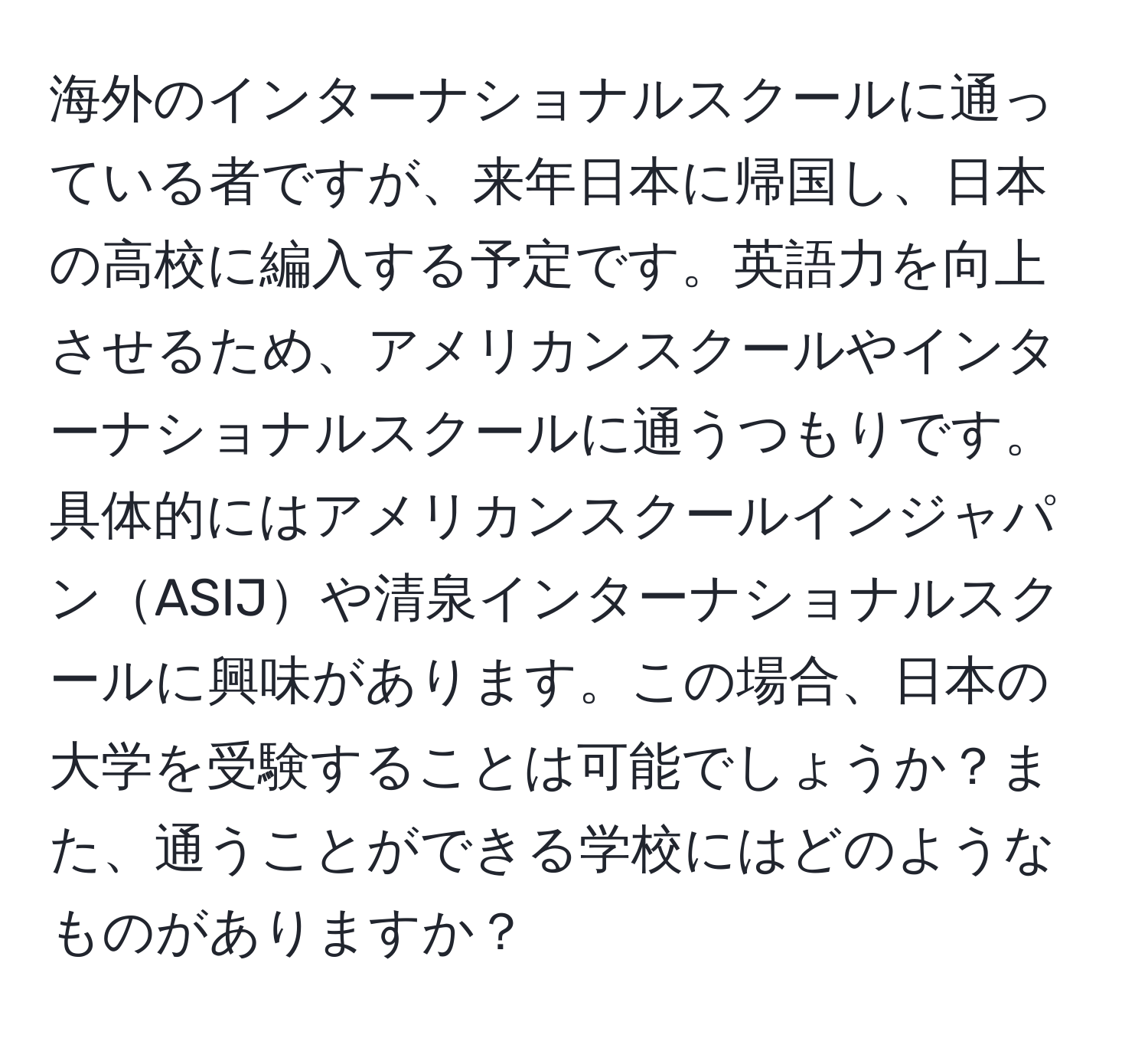 海外のインターナショナルスクールに通っている者ですが、来年日本に帰国し、日本の高校に編入する予定です。英語力を向上させるため、アメリカンスクールやインターナショナルスクールに通うつもりです。具体的にはアメリカンスクールインジャパンASIJや清泉インターナショナルスクールに興味があります。この場合、日本の大学を受験することは可能でしょうか？また、通うことができる学校にはどのようなものがありますか？