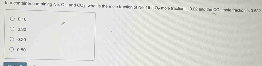 In a container containing Ne, O_2 , and CO_2 , what is the mole fraction of Ne if the O_2 mole fraction is 0.22 and the CO_2 mole fraction is 0.58?
0.10
0.30
0.20
0.50