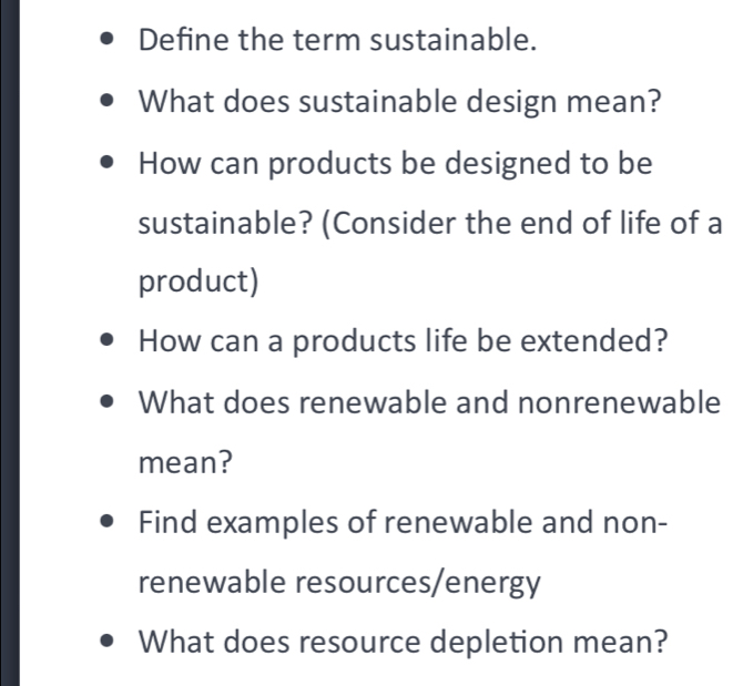 Define the term sustainable. 
What does sustainable design mean? 
How can products be designed to be 
sustainable? (Consider the end of life of a 
product) 
How can a products life be extended? 
What does renewable and nonrenewable 
mean? 
Find examples of renewable and non- 
renewable resources/energy 
What does resource depletion mean?