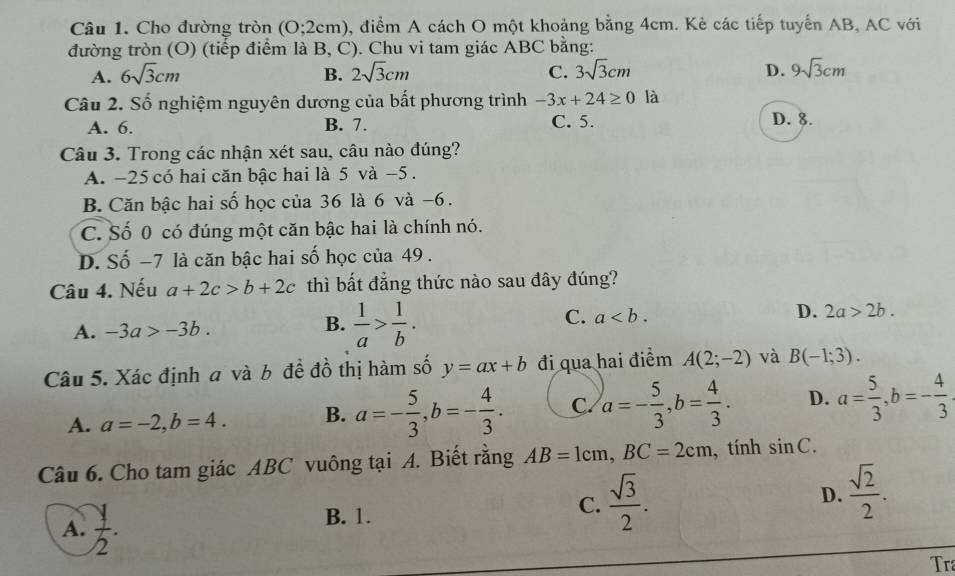 Cho đường tròn (0;2cm) 0, điểm A cách O một khoảng bằng 4cm. Kẻ các tiếp tuyến AB, AC với
đường tròn (O) (tiếp điểm là B, C). Chu vi tam giác ABC bằng:
A. 6sqrt(3)cm B. 2sqrt(3)cm C. 3sqrt(3)cm D. 9sqrt(3)cm
Câu 2. Số nghiệm nguyên dương của bất phương trình -3x+24≥ 0 là
A. 6. B. 7. C. 5. D. 8.
Câu 3. Trong các nhận xét sau, câu nào đúng?
A. -25 có hai căn bậc hai là 5 và -5 .
B. Căn bậc hai số học của 36 là 6 và −6.
C. Số 0 có đúng một căn bậc hai là chính nó.
D. Số −7 là căn bậc hai số học của 49 .
Câu 4. Nếu a+2c>b+2c thì bất đẳng thức nào sau đây đúng?
A. -3a>-3b. B.  1/a > 1/b . C. a D. 2a>2b.
Câu 5. Xác định a và b đề đồ thị hàm số y=ax+b đi qua hai điểm A(2;-2) và B(-1;3).
A. a=-2,b=4. B. a=- 5/3 ,b=- 4/3 . C. a=- 5/3 ,b= 4/3 . D. a= 5/3 ,b=- 4/3 
Câu 6. Cho tam giác ABC vuông tại A. Biết rằng AB=1cm,BC=2cm , tính sin C.
D.
A.  y/2 .
B. 1.
C.  sqrt(3)/2 .  sqrt(2)/2 .
Tra