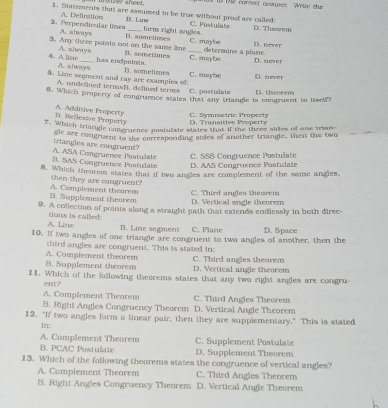 our unswer sheet. onds to The correct answer. Write the
1. Statements that are assumed to be true without proof are called:
A. Definition B. Law C. Postulate D. Theorem
2. Perpendicular lines _form right angles.
A. always B. sometimes C. maybe D. never
3. Any three points not on the same line _determine a plane.
A. always B. sometimes C. maybe D. never
4. A line _has endpoints.
A. always B. sometimes C. maybe D. never
5. Line segment and ray are examples of:
A. undefined termsB. defined terms C. postulate D. theorem
6. Which property of congruence states that any triangle is congruent to itself?
A. Additive Property
C. Symmetric Property
B. Reflexive Property
D. Transitive Property
7. Which triangle congruence postulate states that if the three sides of one trian-
gle are congruent to the corresponding sides of another triangle, then the two
triangles are congruent?
A. ASA Congruence Postulate C. SSS Congruence Postulate
B. SAS Congruence Postulate D. AAS Congruence Postulate
8. Which theorem states that if two angles are complement of the same angles.
then they are congruent?
A. Complement theorem C. Third angles theorem
B. Supplement theorem D. Vertical angle theorem
9. A collection of points along a straight path that extends endlessly in both direc-
tions is called:
A. Line B. Line segment C. Plane D. Space
10. If two angles of one triangle are congruent to two angles of another, then the
third angles are congruent. This is stated in:
A. Complement theorem C. Third angles theorem
B. Supplement theorem D. Vertical angle theorem
11. Which of the following theorems states that any two right angles are congru-
ent?
A. Complement Theorem C. Third Angies Theorem
B. Right Angles Congruency Theorem D. Vertical Angle Theorem
12. “If two angles form a linear pair, then they are supplementary.” This is stated
in:
A. Complement Theorem C. Supplement Postulate
B. PCAC Postulate D. Supplement Theorem
13. Which of the following theorems states the congruence of vertical angles?
A. Complement Theorem C. Third Angles Theorem
B. Right Angles Congruency Theorem D. Vertical Angle Theorem