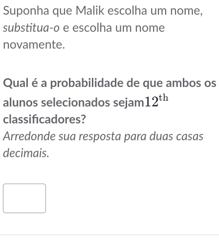 Suponha que Malik escolha um nome, 
substitua-o e escolha um nome 
novamente. 
Qual é a probabilidade de que ambos os 
alunos selecionados sejam 12^(th)
classificadores? 
Arredonde sua resposta para duas casas 
decimais.