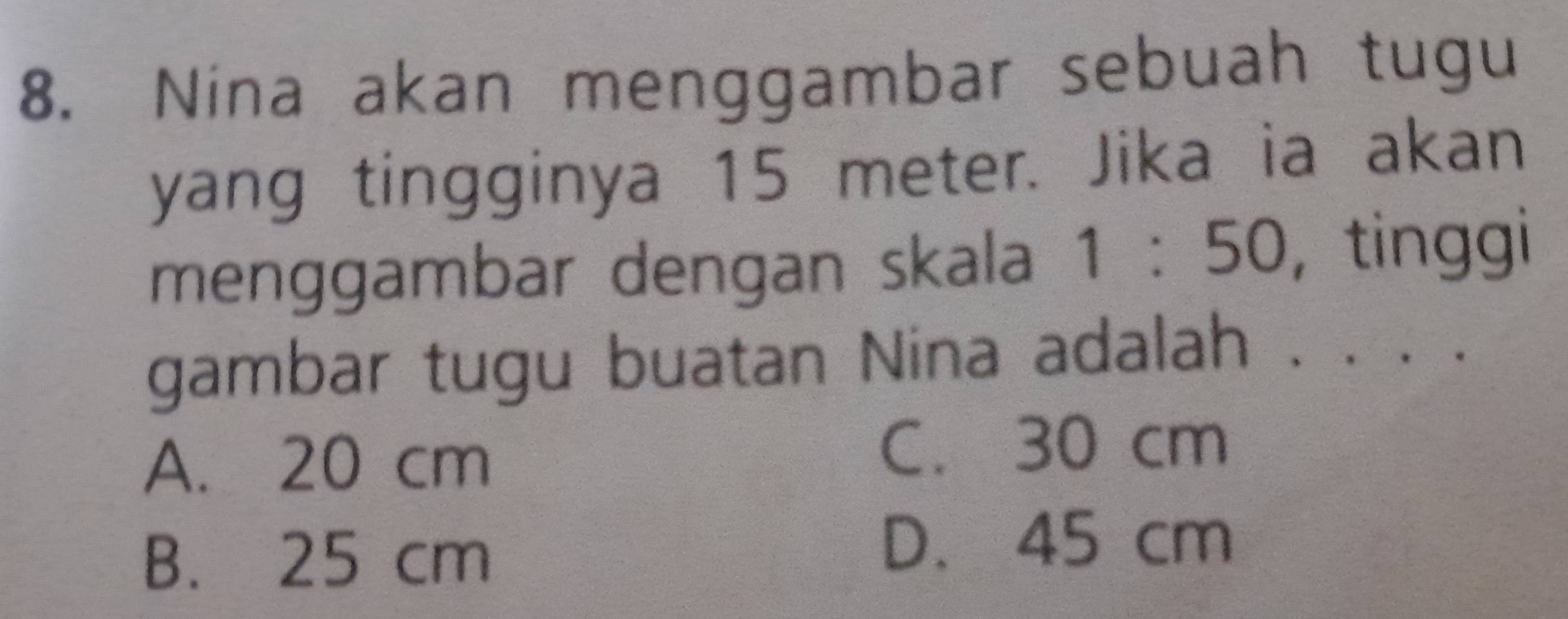 Nina akan menggambar sebuah tugu
yang tingginya 15 meter. Jika ia akan
menggambar dengan skala 1:50 , tinggi
gambar tugu buatan Nina adalah . . . .
A. 20 cm
C. 30 cm
B. 25 cm
D. 45 cm