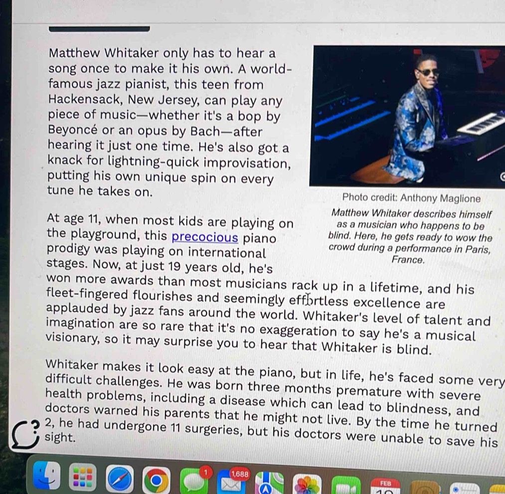 Matthew Whitaker only has to hear a 
song once to make it his own. A world- 
famous jazz pianist, this teen from 
Hackensack, New Jersey, can play any 
piece of music—whether it's a bop by 
Beyoncé or an opus by Bach—after 
hearing it just one time. He's also got a 
knack for lightning-quick improvisation, 
putting his own unique spin on every 
tune he takes on. Photo credit: Anthony Maglione 
Matthew Whitaker describes himself 
At age 11, when most kids are playing on as a musician who happens to be 
the playground, this precocious piano 
blind. Here, he gets ready to wow the 
prodigy was playing on international 
crowd during a performance in Paris, 
France. 
stages. Now, at just 19 years old, he's 
won more awards than most musicians rack up in a lifetime, and his 
fleet-fingered flourishes and seemingly effortless excellence are 
applauded by jazz fans around the world. Whitaker's level of talent and 
imagination are so rare that it's no exaggeration to say he's a musical 
visionary, so it may surprise you to hear that Whitaker is blind. 
Whitaker makes it look easy at the piano, but in life, he's faced some very 
difficult challenges. He was born three months premature with severe 
health problems, including a disease which can lead to blindness, and 
doctors warned his parents that he might not live. By the time he turned 
2, he had undergone 11 surgeries, but his doctors were unable to save his 
C sight.
1,688
FEB