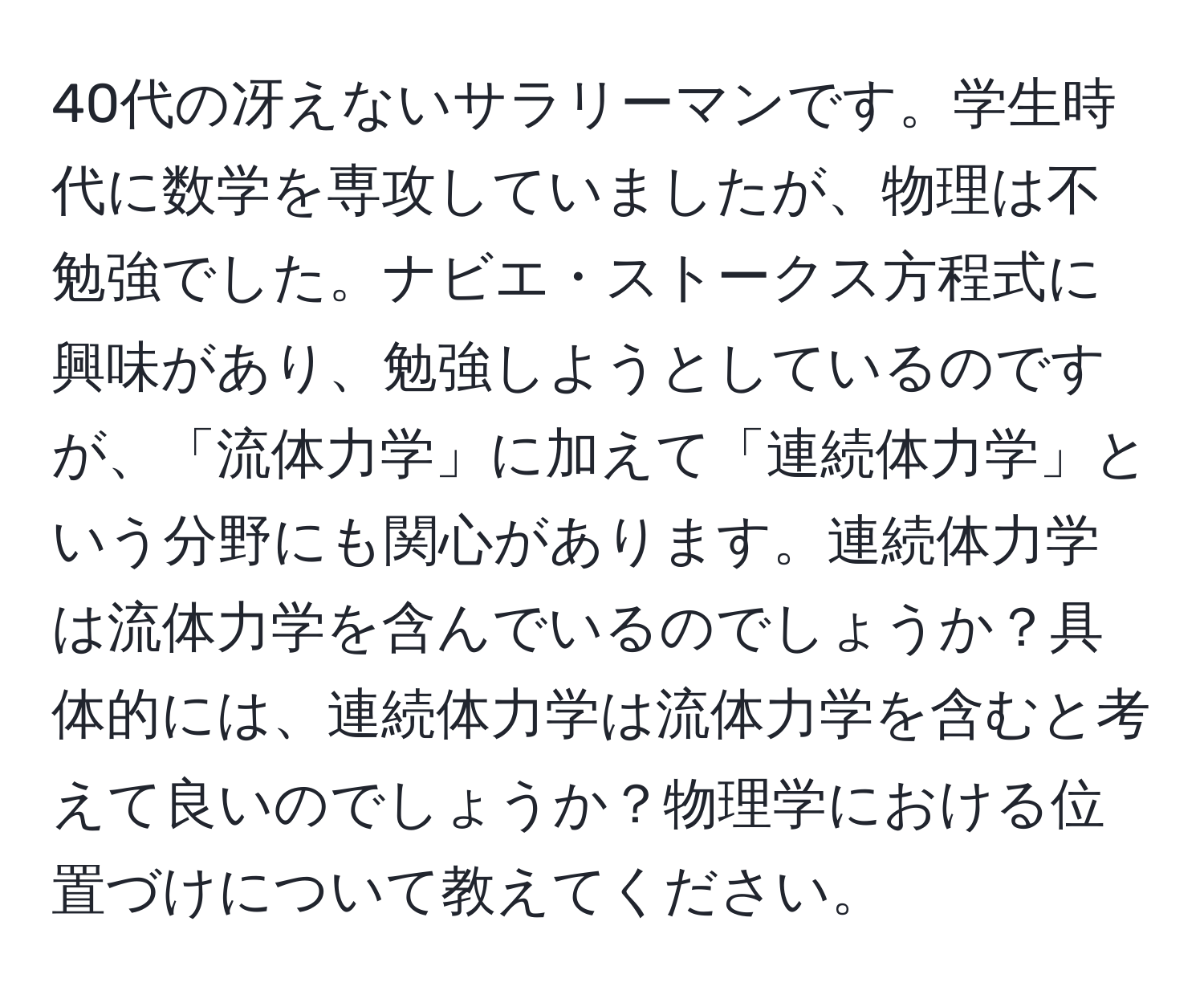 40代の冴えないサラリーマンです。学生時代に数学を専攻していましたが、物理は不勉強でした。ナビエ・ストークス方程式に興味があり、勉強しようとしているのですが、「流体力学」に加えて「連続体力学」という分野にも関心があります。連続体力学は流体力学を含んでいるのでしょうか？具体的には、連続体力学は流体力学を含むと考えて良いのでしょうか？物理学における位置づけについて教えてください。