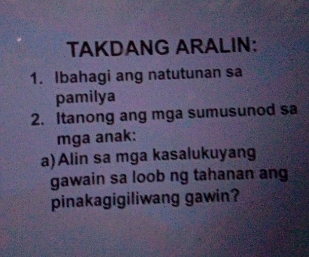 TAKDANG ARALIN: 
1. Ibahagi ang natutunan sa 
pamilya 
2. Itanong ang mga sumusunod sa 
mga anak: 
a)Alin sa mga kasalukuyang 
gawain sa loob ng tahanan ang 
pinakagigiliwang gawin?