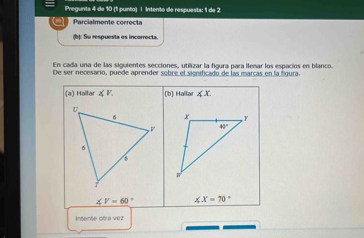 Pregunta 4 de 10 (1 punto) | Intento de respuesta: 1 de 2
Parcialmente correcta
(b): Su respuesta es incorrecta.
En cada una de las siguientes secciones, utilizar la figura para Ilenar los espacios en blanco.
De ser necesario, puede aprender sobre el significado de las marcas en la figura.
(a) Hallar ∠ V. (b) Hallar ∠ X.
∠ V=60°
∠ X=70°
Intente otra vez