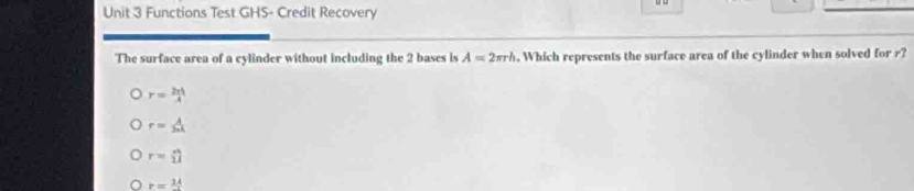 Functions Test GHS- Credit Recovery
The surface area of a cylinder without including the 2 bases is A=2π rh. Which represents the surface area of the cylinder when solved for r?
r= 2π h/A 
r= lambda /2π k 
r= n/11 
r=_ 14