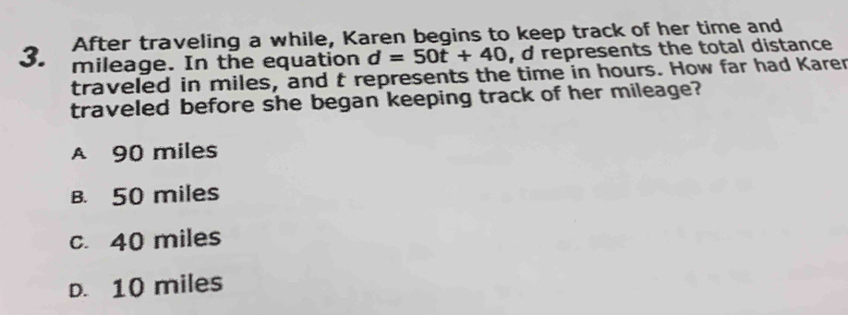 After traveling a while, Karen begins to keep track of her time and
3. mileage. In the equation d=50t+40 , d represents the total distance
traveled in miles, and t represents the time in hours. How far had Karer
traveled before she began keeping track of her mileage?
A 90 miles
B. 50 miles
c. 40 miles
D. 10 miles