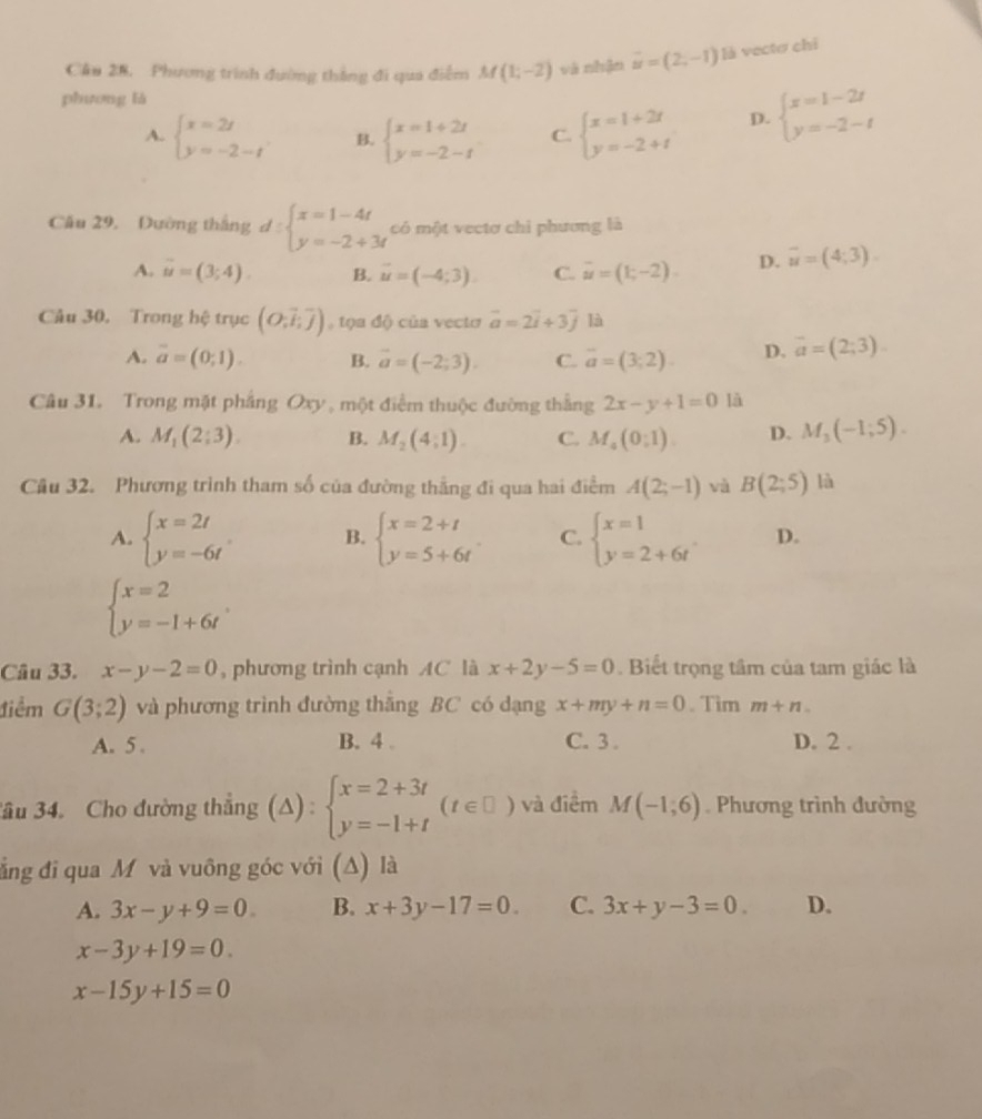 Câu 28, Phương trình đường thắng đi qua điểm M(1;-2) và nhận vector u=(2,-1) là vectơ chỉ
phương là
A. beginarrayl x=2t y=-2-tendarray. B. beginarrayl x=1+2t y=-2-tendarray. C. beginarrayl x=1+2t y=-2+tendarray. D. beginarrayl x=1-2t y=-2-tendarray.
Cầu 29, Dường thắng d:beginarrayl x=1-4t y=-2+3tendarray. có một vectơ chỉ phương là
A. overline u=(3;4). B. vector u=(-4;3). C. overline u=(1;-2). D. vector u=(4;3).
Câu 30. Trong hệ trục (O;overline i;overline j) tọa độ của vecto vector a=2vector i+3vector j là
A. vector a=(0;1). B. vector a=(-2;3). C. vector a=(3;2). D. overline a=(2;3).
Câu 31. Trong mặt phầng Oxy , một điểm thuộc đường thắng 2x-y+1=0 là
A. M_1(2;3). B. M_2(4;1). C. M_4(0;1) D. M_3(-1;5).
Câu 32. Phương trình tham số của đường thẳng đi qua hai điểm A(2;-1) và B(2;5) là
A. beginarrayl x=2t y=-6tendarray. . B. beginarrayl x=2+t y=5+6tendarray. C. beginarrayl x=1 y=2+6tendarray. D.
beginarrayl x=2 y=-1+6tendarray. .
Câu 33. x-y-2=0 , phương trình cạnh AC là x+2y-5=0. Biết trọng tâm của tam giác là
điểm G(3;2) và phương trình đường thăng BC có dạng x+my+n=0. Tìm m+n
A. 5 . B. 4 . C. 3 . D. 2 .
3ầu 34. Cho đường thẳng (A) : beginarrayl x=2+3t y=-1+tendarray. (t∈ □ ) và điểm M(-1;6) Phương trình đường
ẳng đi qua M và vuông góc với (Δ) là
A. 3x-y+9=0 B. x+3y-17=0. C. 3x+y-3=0. D.
x-3y+19=0
x-15y+15=0