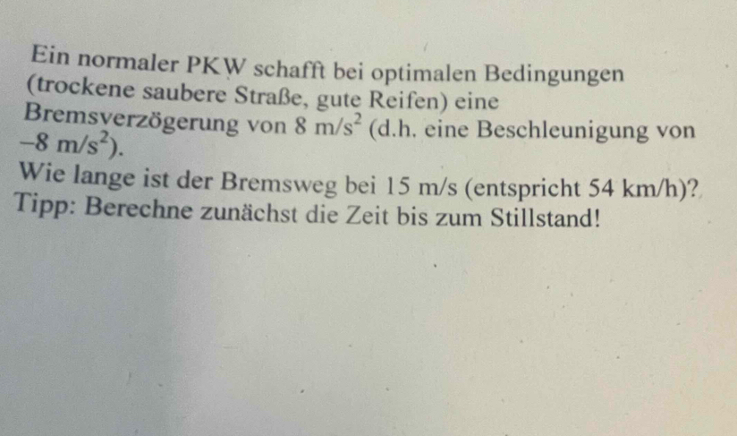 Ein normaler PKW schafft bei optimalen Bedingungen 
(trockene saubere Straße, gute Reifen) eine 
Bremsverzögerung von 8m/s^2 (d.h. eine Beschleunigung von
-8m/s^2). 
Wie lange ist der Bremsweg bei 15 m/s (entspricht 54 km/h)? 
Tipp: Berechne zunächst die Zeit bis zum Stillstand!