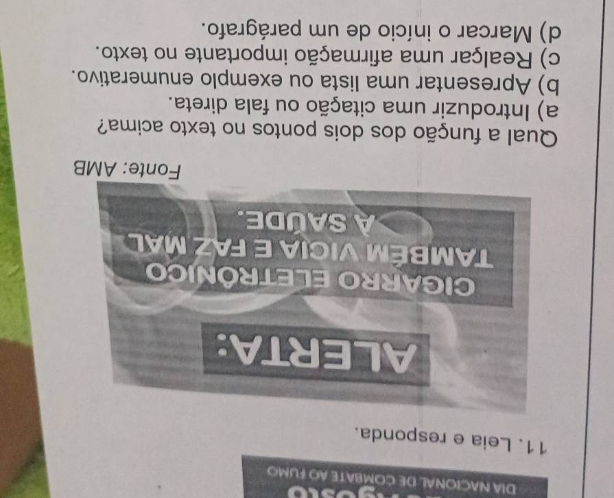 DIA NACIONAL DE COMBATE AO FUMO
11. Leia e responda.
Fonte: AMB
Qual a função dos dois pontos no texto acima?
a) Introduzir uma citação ou fala direta.
b) Apresentar uma lista ou exemplo enumerativo.
c) Realçar uma afirmação importante no texto.
d) Marcar o início de um parágrafo.