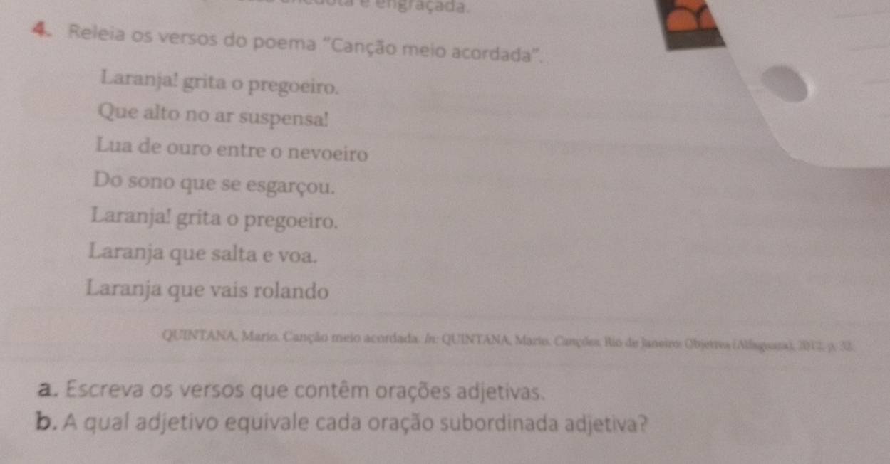 a é engraçada. 
4. Releia os versos do poema 'Canção meio acordada'. 
Laranja! grita o pregoeiro. 
Que alto no ar suspensa! 
Lua de ouro entre o nevoeiro 
Do sono que se esgarçou. 
Laranja! grita o pregoeiro. 
Laranja que salta e voa. 
Laranja que vais rolando 
QUINTANA, Mario, Canção meio acordada. /n: QUINTANA, Mario. Canções. Rio de Janeiro: Objetrea (Alfagoara), 2012, p. 32. 
a. Escreva os versos que contêm orações adjetivas. 
b. A qual adjetivo equivale cada oração subordinada adjetiva?