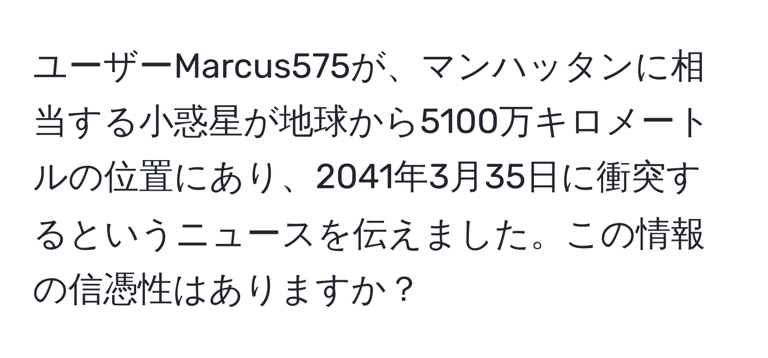 ユーザーMarcus575が、マンハッタンに相当する小惑星が地球から5100万キロメートルの位置にあり、2041年3月35日に衝突するというニュースを伝えました。この情報の信憑性はありますか？