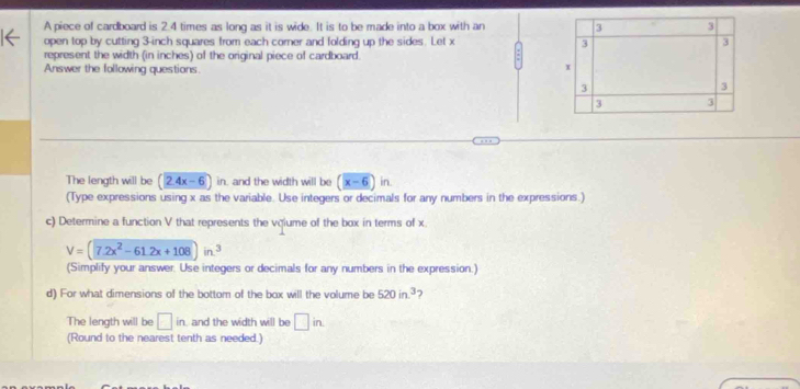 A piece of cardboard is 2.4 times as long as it is wide. It is to be made into a box with an 3 3
open top by cutting 3-inch squares from each corner and folding up the sides. Let x 3
3
represent the width (in inches) of the original piece of cardboard.
Answer the following questions.
x
3
3
3 3
The length will be (2.4x-6) in, and the width will be (x-6)in
(Type expressions using x as the variable. Use integers or decimals for any numbers in the expressions.)
c) Determine a function V that represents the vqlume of the box in terms of x.
V=(7.2x^2-61.2x+108)in.^3
(Simplify your answer. Use integers or decimals for any numbers in the expression.)
d) For what dimensions of the bottom of the box will the volume be 520in^3
The length will be □ in. and the width will be □ in. 
(Round to the nearest tenth as needed.)