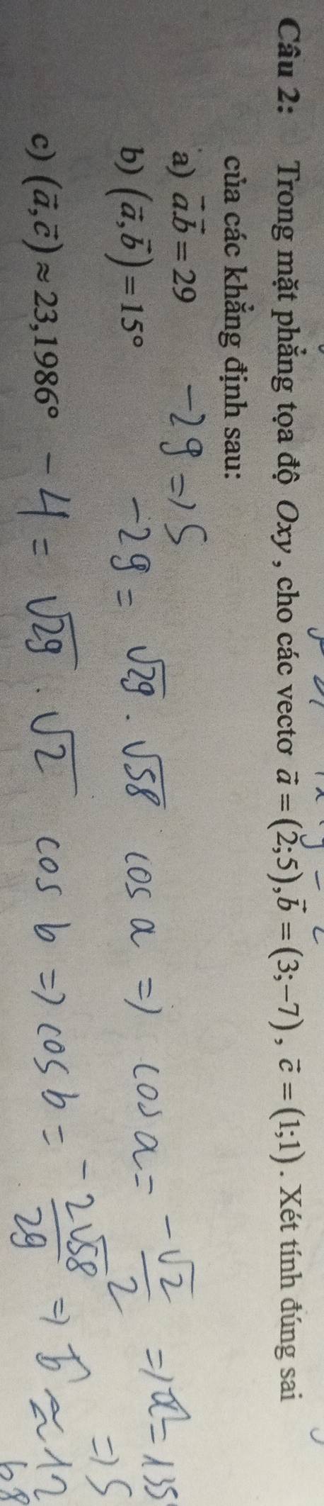 Trong mặt phẳng tọa độ Oxy , cho các vectơ vector a=(2;5), vector b=(3;-7), vector c=(1;1). Xét tính đúng sai 
của các khẳng định sau: 
a) vector a.vector b=29
b) (vector a,vector b)=15°
c) (vector a,vector c)approx 23, 1986°