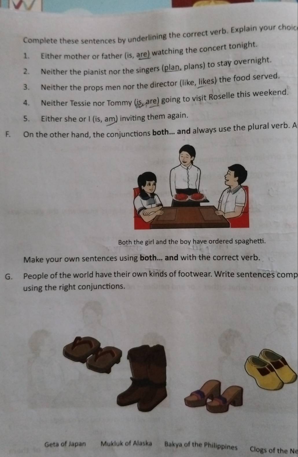 Complete these sentences by underlining the correct verb. Explain your choic 
1. Either mother or father (is, are) watching the concert tonight. 
2. Neither the pianist nor the singers (plan, plans) to stay overnight. 
3. Neither the props men nor the director (like, likes) the food served. 
4. Neither Tessie nor Tommy (is, are) going to visit Roselle this weekend. 
5. Either she or I (is, am) inviting them again. 
F. On the other hand, the conjunctions both... and always use the plural verb. A 
Both the girl and the boy have ordered spaghetti. 
Make your own sentences using both... and with the correct verb. 
G. People of the world have their own kinds of footwear. Write sentences comp 
using the right conjunctions. 
Geta of Japan Mukluk of Alaska Bakya of the Philippines Clogs of the Ne