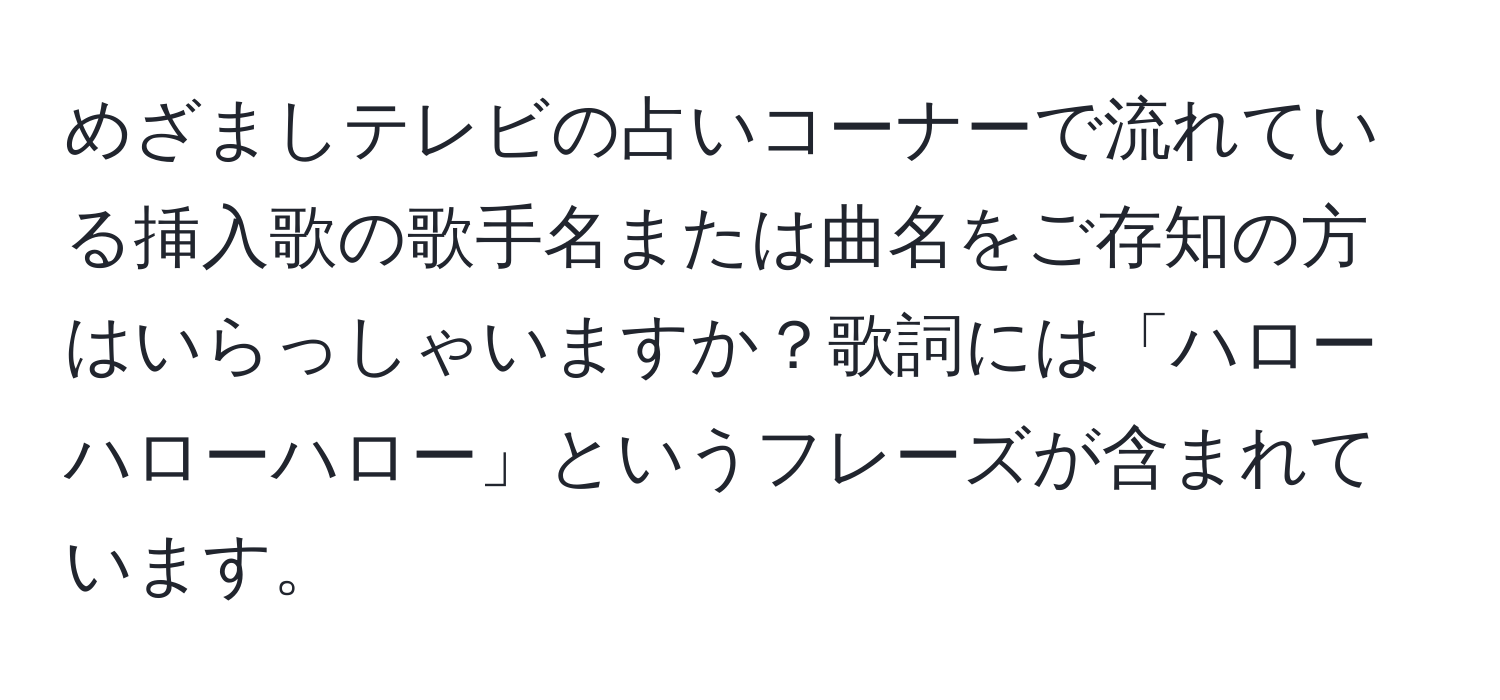 めざましテレビの占いコーナーで流れている挿入歌の歌手名または曲名をご存知の方はいらっしゃいますか？歌詞には「ハローハローハロー」というフレーズが含まれています。