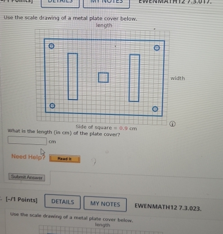 MIT NOTES EWENMATHT2 7.3.017
Use the scale drawing of a metal plate cover below.
What is the length (in cm) of the plate cover?
cm
Need Help? Read It
Submit Answer
. [-/1 Points] DETAILS MY NOTES EWENMATH12 7.3.023.
Use the scale drawing of a metal plate cover below.
length