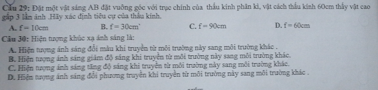 Cầu 29: Đặt một vật sáng AB đặt vuông góc với trục chính của thấu kính phân kì, vật cách thấu kính 60cm thấy vật cao
gắp 3 lần ảnh .Hãy xác định tiêu cự của thấu kính.
A. f=10cm B. f=30cm' C. f=90cm D. f=60cm
Cầu 30: Hiện tượng khúc xạ ánh sáng là:
A. Hiện tượng ánh sáng đổi màu khi truyền từ môi trường này sang môi trường khác .
B. Hiện tượng ánh sáng giảm độ sáng khi truyền từ môi trường này sang môi trường khác.
C. Hiện tượng ánh sáng tăng độ sáng khi truyền từ môi trường này sang môi trường khác.
D. Hiện tượng ánh sáng đổi phương truyền khi truyền từ môi trường này sang môi trường khác .