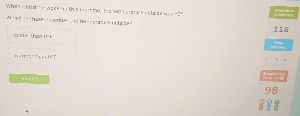 When Christine woke up this morning, the temperature outside was -3°F. Questions
answered
Which of these describes the temperature outside?
116
colder than 0°F
Time
elapsed
warmer than 0°F
01 58 35
SmartScore
Submit
out of 100 7
98