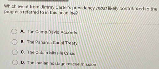 Which event from Jimmy Carter's presidency most likely contributed to the
progress referred to in this headline?
A. The Camp David Accords
B. The Panama Canal Treaty
C. The Cuban Missile Crisis
D. The Iranian hostage rescue mission