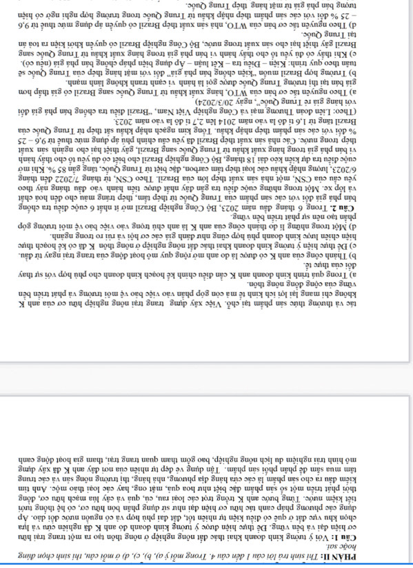 PHẢN II: Thi sinh trả lời câu 1 đến câu 4. Trong mỗi ý a), b), c), d) ở mỗi câu, thi sinh chọn đúng
hoǎc sai
Cầu 1: Với ý tưởng kinh doanh khai thác đất nông nghiệp ở nông thôn tạo ra một trang trại hữu
cơ hiện đại và bền vững. Để thực hiện được ý tưởng kinh doanh đó anh K đã nghiên cứu và lựa
chọn khu vực đất ở quê có điễu kiện tự nhiên tổt, đất đai phù hợp và có nguồn nước đổi dảo. Áp
dụng các phương pháp canh tác hữu cơ hiện đại như sử dụng phân bón hữu cơ, có hệ thống tưới
tiết kiệm nước. Từng bước anh K trồng trọt các loại rau, củ, quả và cây lúa mạch hữu cơ, đồng
thời phát triển một số sản phẩm đặc biệt như hoa quả, mật ong, hay các loại thảo mộc. Anh tim
kiểm đầu ra cho sản phẩm là các cửa hàng địa phương, nhà hàng, thị trường nông sản và các trung
tâm mua sắm để phân phối sản phầm. Tận dụng vẻ đẹp tự nhiên của nơi đây anh K đã xây dựng
mô hình trải nghiệm du lịch nông nghiệp, bao gồm tham quan trang trại, tham gia hoạt động canh
tác và thưởng thức sản phẩm tại chỗ. Việc xây dựng trang trại nông nghiệp hữu cơ của anh K
không chỉ mang lại lợi ích kinh tế mà còn góp phần vào việc bảo vệ môi trường và phát triển bền
vững của cộng đồng nông thôn.
a) Trong quá trình kinh doanh anh K cần điều chỉnh kế hoạch kinh doanh cho phủ hợp với sự thay
đổi của thực tế.
b) Thành công của anh K có được là do anh mở rộng quy mô hoạt động của trang trại ngay từ đầu.
c) Để thực hiện ý tưởng kinh doanh khai thác đất nông nghiệp ở nông thôn K đã có kế hoạch thực
hiện chiên lược kinh doanh phù hợp cũng như đánh giá các cơ hội và rủi ro trong ngành.
d) Một trong những lí do thành công của anh K là anh chú trọng vào việc bảo vệ môi trường góp
phần tạo nên sự phát triển bền vững.
Cầu 2. Trong 6 tháng đầu năm 2023, Bộ Công nghiệp Brazil mở ít nhất 6 cuộc điều tra chồng
bán phá giá đổi với các sản phẩm của Trung Quốc từ thép tẩm, thép tráng màu cho đến hoá chất
và lốp xe. Một trong những cuộc điều tra gần đây nhất được tiền hành vào đầu tháng này theo
yêu cầu của CSN, một nhà sản xuất thép lớn của Brazil. Theo CSN, từ tháng 7/2022 đến tháng
6/2023, lượng nhập khẩu các loại thép tầm carbon, đặc biệt từ Trung Quốc, tăng gần 85 %. Khi mở
cuộc điều tra dự kiến kéo dài 18 tháng, Bộ Công nghiệp Brazil cho biết có đủ yếu tố cho thấy hành
vi bán phá giá trong hàng xuất khẩu từ Trung Quốc sang Brazil, gây thiệt hại cho ngành sản xuất
thép trong nước. Các nhà sản xuất thép Brazil đã yêu cầu chính phủ áp dụng mức thuế từ 9,6 - 25
% đổi với các sản phẩm thép nhập khẩu. Tổng kim ngạch nhập khẩu sắt thép từ Trung Quốc của
Brazil tăng từ 1,6 tỉ đô la vào năm 2014 lên 2,7 tỉ đô la vào năm 2023.
(Theo: Liên đoàn Thương mại và Công nghiệp Việt Nam, “Brazil điều tra chống bán phá giá đối
với hàng giả rẻ Trung Quốc', ngày 20/3/2024)
a) Theo nguyên tắc cơ bản của WTO, hàng xuất khẩu từ Trung Quốc sang Brazil có giá thấp hơn
giá bán tại thị trường Trung Quốc được gọi là hành vi cạnh tranh không lành mạnh.
b) Trường hợp Brazil muốn “kiện chống bán phá giá” đối với mặt hàng thép của Trung Quốc sẽ
tuân theo quy trình: Kiện - Điệu tra - Kệt luận - Ap dụng biện pháp chông bán phá giá (nêu có).
c) Khi thầy có đủ yếu tố cho thầy hành vi bán phá giá trong hàng xuất khâu từ Trung Quốc sang
Brazil gây thiệt hại cho sản xuất trong nước, Bộ Công nghiệp Brazil có quyển khởi kiện ra toả án
tại Trung Quốc.
d) Theo nguyên tắc cơ bản của WTO, nhà sản xuất thép Brazil có quyền áp dụng mức thuế từ 9,6
25 % đổi với các sản phẩm thép nhập khẩu từ Trung Quốc trong trường hợp nghi ngờ có hiện
tượng bán phá giá từ mặt hàng thép Trung Quốc.