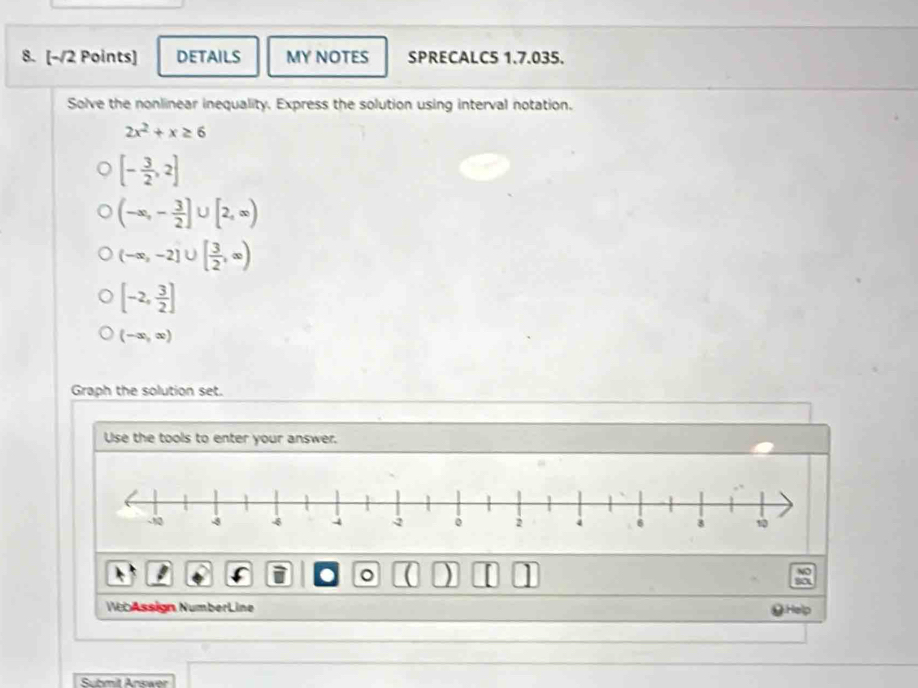 DETAILS MY NOTES SPRECALC5 1.7.035. 
Solve the nonlinear inequality. Express the solution using interval notation.
2x^2+x≥ 6
[- 3/2 ,2]
(-∈fty ,- 3/2 ]∪ [2,∈fty )
(-∈fty ,-2]∪ [ 3/2 ,∈fty )
[-2, 3/2 ]
(-∈fty ,∈fty )
Graph the solution set. 
Use the tools to enter your answer. 
a 。 ( ) 
WebAssign NumberLine 
Submit Answer