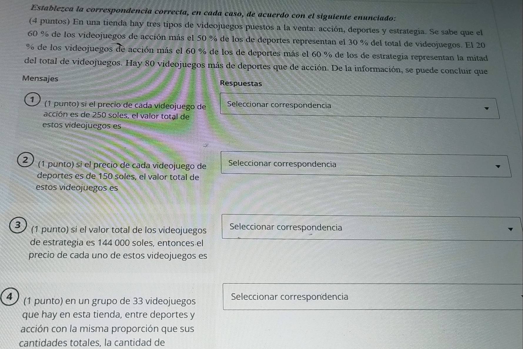 Establezca la correspondencia correcta, en cada caso, de acuerdo con el siguiente enunciado: 
(4 puntos) En una tienda hay tres tipos de videojuegos puestos a la venta: acción, deportes y estrategía. Se sabe que el
60 % de los videojuegos de acción más el 50 % de los de deportes representan el 30 % del total de videojuegos. El 20
% de los videojuegos de acción más el 60 % de los de deportes más el 60 % de los de estrategia representan la mitad 
del total de videojuegos. Hay 80 videojuegos más de deportes que de acción. De la información, se puede concluir que 
Mensajes Respuestas 
1 (1 punto) si el precio de cada videojuego de Seleccionar correspondencia 
acción es de 250 soles, el valor total de 
estos videojuegos es 
2 (1 punto) si el precio de cada videojuego de Seleccionar correspondencia 
deportes es de 150 soles, el valor total de 
estos videojuegos es 
3 (1 punto) si el valor total de los videojuegos Seleccionar correspondencia 
de estrategia es 144 000 soles, entonces el 
precio de cada uno de estos videojuegos es 
4 (1 punto) en un grupo de 33 videojuegos 
Seleccionar correspondencia 
que hay en esta tienda, entre deportes y 
acción con la misma proporción que sus 
cantidades totales, la cantidad de