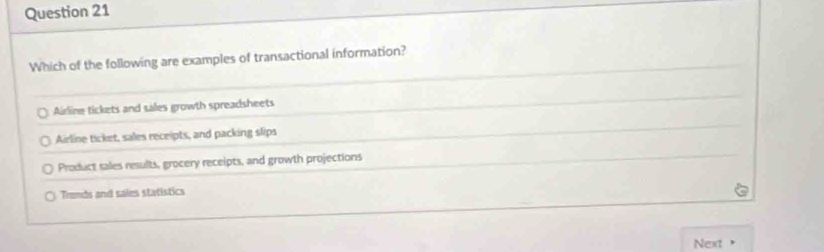 Which of the following are examples of transactional information?
Airline tickets and sales growth spreadsheets
Airline ticket, sales receipts, and packing slips
Product sales results, grocery receipts, and growth projections
Trends and sales statistics
Next