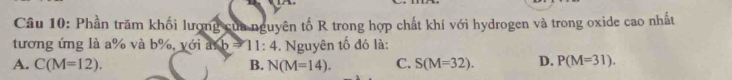 Phần trăm khối lượng của nguyên tố R trong hợp chất khí với hydrogen và trong oxide cao nhất
tương ứng là a% và b%, với a b=11:4. Nguyên tố đó là:
A. C(M=12). B. N(M=14). C. S(M=32). D. P(M=31).