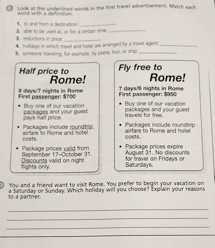 Look at the underlined words in the first travel advertisement. Match each 
word with a definition. 
1. to and from a destination:_ 
2. able to be used at, or for, a certain time:_ 
3. reductions in price:_ 
4. holidays in which travel and hotel are arranged by a travel agent:_ 
5. someone traveling, for example, by plane, bus, or ship:_ 
Half price to Fly free to 
Rome! Rome!
8 days/7 nights in Rome 7 days/6 nights in Rome 
First passenger: $700 First passenger: $950
Buy one of our vacation Buy one of our vacation 
packages and your guest packages and your guest 
pays half price. 
travels for free. 
Packages include roundtrip Packages include roundtrip 
airfare to Rome and hotel airfare to Rome and hotel 
costs. costs. 
Package prices valid from Package prices expire 
September 17-October 31. August 31. No discounts 
for travel on Fridays or 
Discounts valid on night Saturdays. 
flights only. 
You and a friend want to visit Rome. You prefer to begin your vacation on 
a Saturday or Sunday. Which holiday will you choose? Explain your reasons 
to a partner. 
_ 
_ 
_