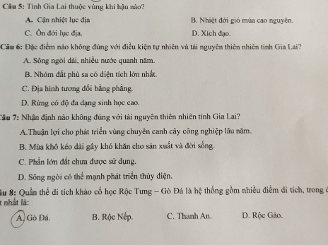 Tỉnh Gia Lai thuộc vùng khí hậu nào?
A. Cận nhiệt lục địa B. Nhiệt đới gió mùa cao nguyên.
C. Ôn đới lục địa. D. Xích đạo.
Câu 6: Đặc điểm nào không đúng với điều kiện tự nhiên và tài nguyên thiên nhiên tinh Gia Lai?
A. Sông ngòi dài, nhiều nước quanh năm.
B. Nhóm đất phù sa có diện tích lớn nhất.
C. Địa hình tương đổi bằng phẳng.
D. Rừng có độ đa dạng sinh học cao.
Câu 7: Nhận định nào không đúng với tài nguyên thiên nhiên tinh Gia Lai?
A.Thuận lợi cho phát triển vùng chuyên canh cây công nghiệp lâu năm.
B. Mùa khô kéo dài gây khó khăn cho sản xuất và đời sống.
C. Phần lớn đất chưa được sử dụng.
D. Sông ngòi có thể mạnh phát triển thủy điện.
Su 8: Quần thể di tích khảo cổ học Rộc Tưng - Gò Đá là hệ thống gồm nhiều điểm di tích, trong ở
t nhất là:
A. Gò Đá. B. Rộc Nếp. C. Thanh An. D. Rộc Gáo.