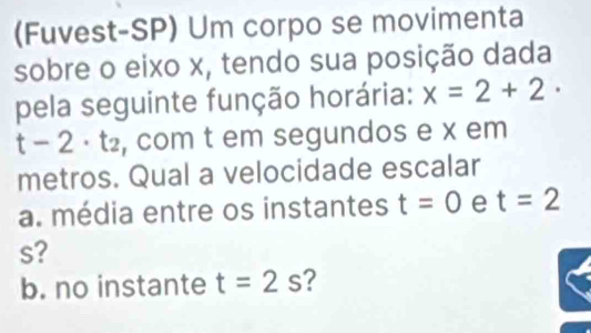 (Fuvest-SP) Um corpo se movimenta 
sobre o eixo x, tendo sua posição dada 
pela seguinte função horária: x=2+2·
-2· t_2 , com t em segundos e x em 
metros. Qual a velocidade escalar 
a. média entre os instantes t=0 e t=2
s? 
b. no instante t=2s ?