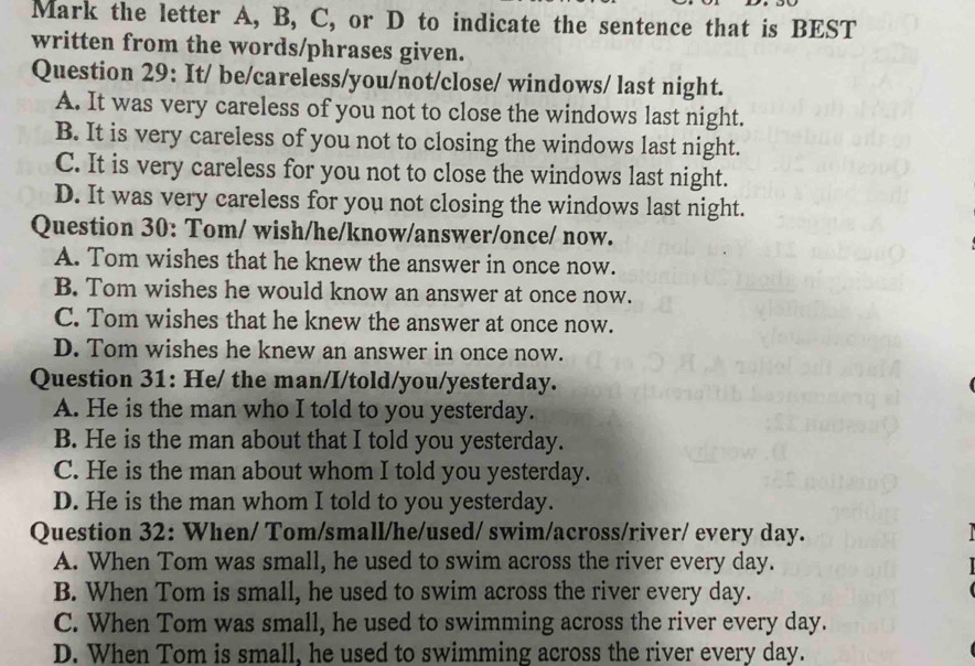 Mark the letter A, B, C, or D to indicate the sentence that is BEST
written from the words/phrases given.
Question 29: It/ be/careless/you/not/close/ windows/ last night.
A. It was very careless of you not to close the windows last night.
B. It is very careless of you not to closing the windows last night.
C. It is very careless for you not to close the windows last night.
D. It was very careless for you not closing the windows last night.
Question 30: Tom/ wish/he/know/answer/once/ now.
A. Tom wishes that he knew the answer in once now.
B. Tom wishes he would know an answer at once now.
C. Tom wishes that he knew the answer at once now.
D. Tom wishes he knew an answer in once now.
Question 31: He/ the man/I/told/you/yesterday.
A. He is the man who I told to you yesterday.
B. He is the man about that I told you yesterday.
C. He is the man about whom I told you yesterday.
D. He is the man whom I told to you yesterday.
Question 32: When/ Tom/small/he/used/ swim/across/river/ every day. 
A. When Tom was small, he used to swim across the river every day.
B. When Tom is small, he used to swim across the river every day.
C. When Tom was small, he used to swimming across the river every day.
D. When Tom is small, he used to swimming across the river every day.