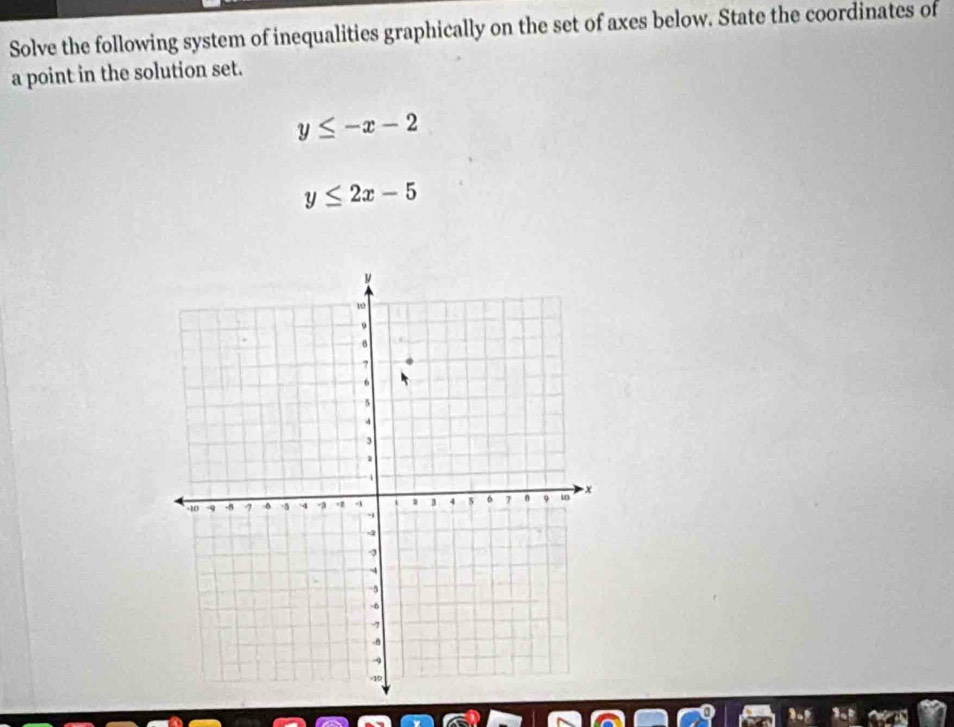 Solve the following system of inequalities graphically on the set of axes below. State the coordinates of
a point in the solution set.
y≤ -x-2
y≤ 2x-5