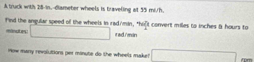 A truck with 28-in.-diameter wheels is traveling at 55 mi/h. 
Find the angular speed of the wheels in rad/min, "hit convert miles to inches & hours to
minutes : □ rad/mín
How many revolutions per minute do the wheels make? □ frac 3 4□ □  
rom