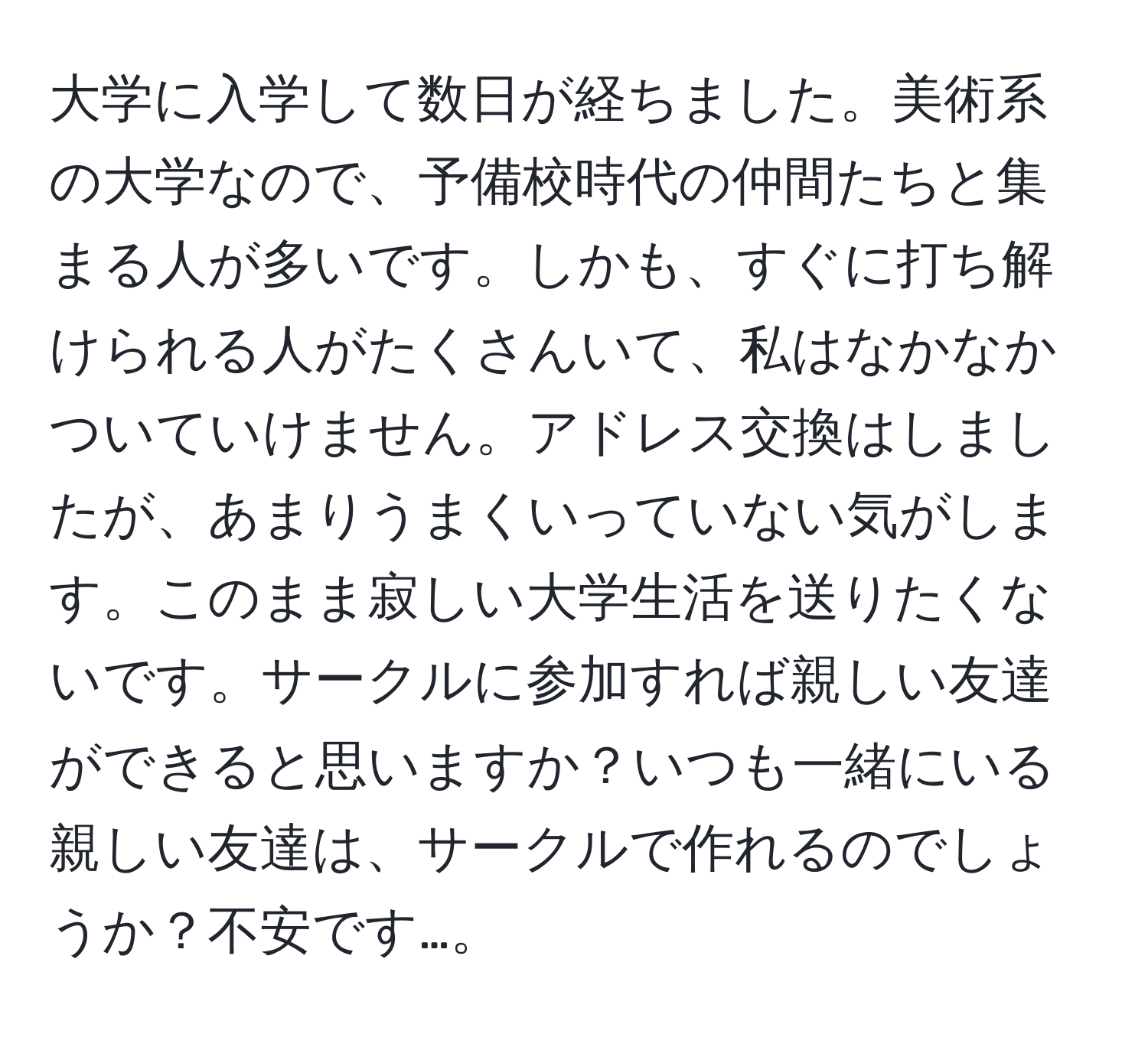 大学に入学して数日が経ちました。美術系の大学なので、予備校時代の仲間たちと集まる人が多いです。しかも、すぐに打ち解けられる人がたくさんいて、私はなかなかついていけません。アドレス交換はしましたが、あまりうまくいっていない気がします。このまま寂しい大学生活を送りたくないです。サークルに参加すれば親しい友達ができると思いますか？いつも一緒にいる親しい友達は、サークルで作れるのでしょうか？不安です…。