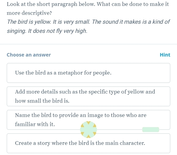 Look at the short paragraph below. What can be done to make it
more descriptive?
The bird is yellow. It is very small. The sound it makes is a kind of
singing. It does not fly very high.
Choose an answer Hint
Use the bird as a metaphor for people.
Add more details such as the specific type of yellow and
how small the bird is.
Name the bird to provide an image to those who are
familiar with it.
Create a story where the bird is the main character.