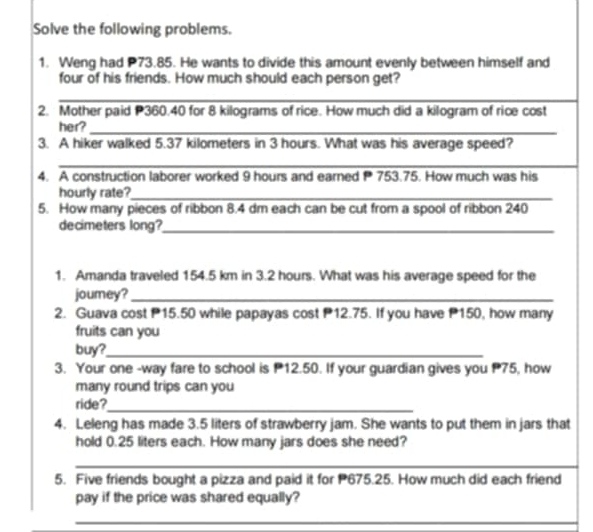 Solve the following problems. 
1. Weng had P73.85. He wants to divide this amount evenly between himself and 
four of his friends. How much should each person get? 
_ 
2. Mother paid P360.40 for 8 kilograms of rice. How much did a kilogram of rice cost 
her?_ 
3. A hiker walked 5.37 kilometers in 3 hours. What was his average speed? 
_ 
4. A construction laborer worked 9 hours and earned P 753.75. How much was his 
hourly rate?_ 
5. How many pieces of ribbon 8.4 dm each can be cut from a spool of ribbon 240
decimeters long?_ 
1. Amanda traveled 154.5 km in 3.2 hours. What was his average speed for the 
jourey?_ 
2. Guava cost 15.50 while papayas cost 12.75. If you have P150, how many 
fruits can you 
buy?_ 
3. Your one -way fare to school is 12.50. If your guardian gives you 75, how 
many round trips can you 
ride?_ 
4. Leleng has made 3.5 liters of strawberry jam. She wants to put them in jars that 
hold 0.25 liters each. How many jars does she need? 
_ 
_ 
_ 
5. Five friends bought a pizza and paid it for 675.25. How much did each friend 
pay if the price was shared equally? 
_