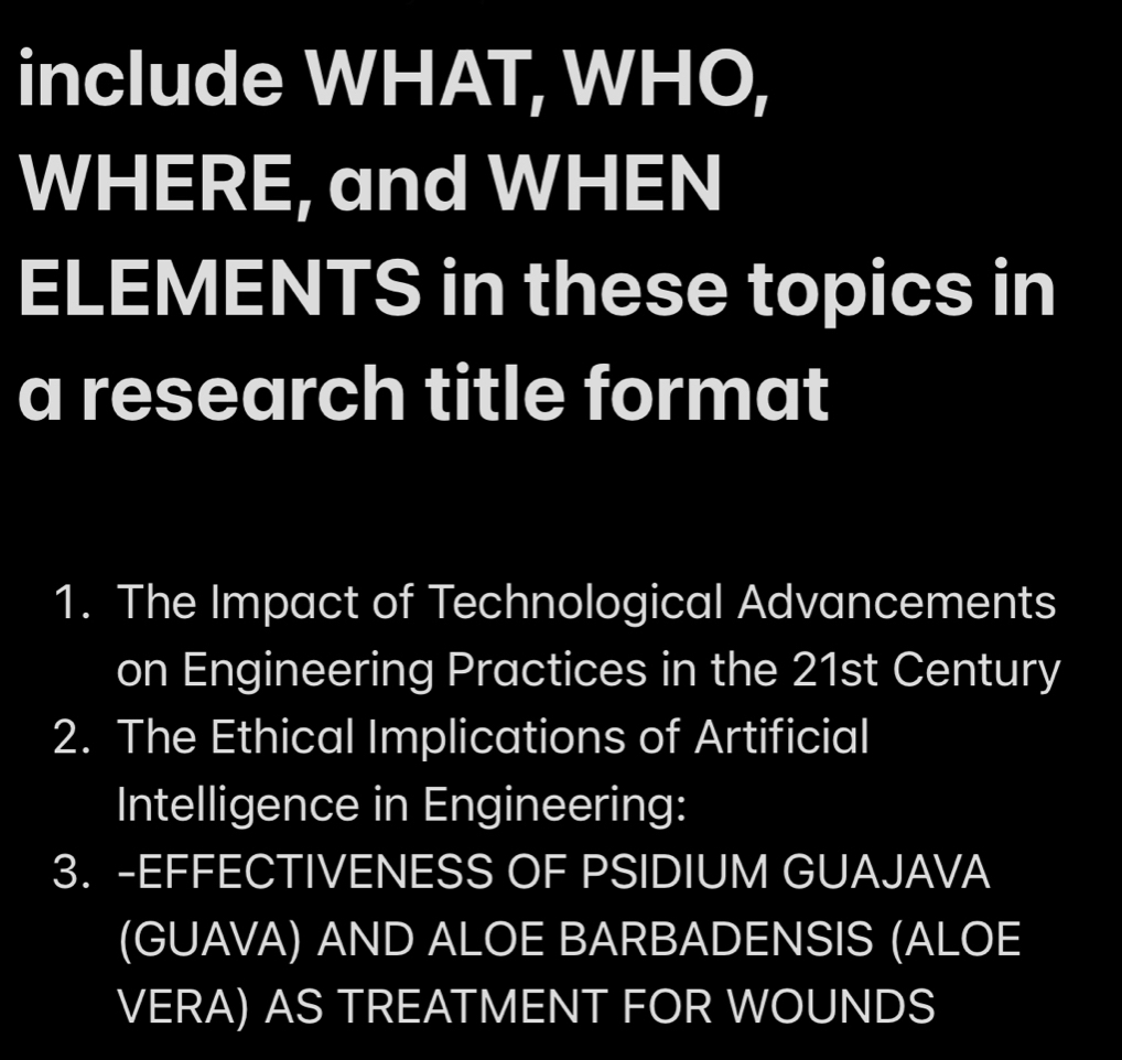 include WHAT, WHO, 
WHERE, and WHEN 
ELEMENTS in these topics in 
a research title format 
1. The Impact of Technological Advancements 
on Engineering Practices in the 21st Century 
2. The Ethical Implications of Artificial 
Intelligence in Engineering: 
3. -EFFECTIVENESS OF PSIDIUM GUAJAVA 
(GUAVA) AND ALOE BARBADENSIS (ALOE 
VERA) AS TREATMENT FOR WOUNDS